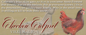 Colorado's blue skies gave no hint to newcomer Anne Fremont that trouble was on the horizon. But as everyone knows, life in the mountains can quickly turn deadly. Who in the small town is willing to kill to hide their secret? ~ Chicken Culprit, Vikki Walton