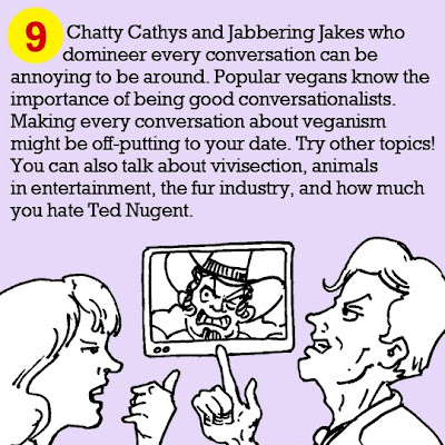 9. Chatty Cathys and Jabbering Jakes who domineer every conversation can be annoying to be around. Popular vegans know the importance of being good conversationalists. Making every conversation about veganism might be off-putting to your date. Try other topics! You can also talk about vivisection, animals in entertainment, the fur industry, and how much you hate Ted Nugent.