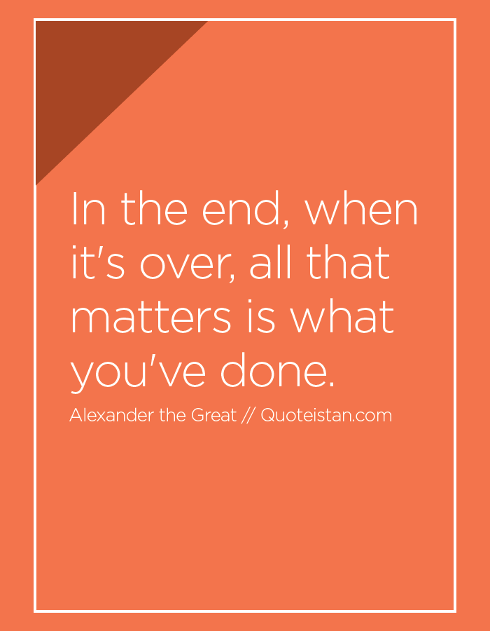 In the end, when it's over, all that matters is what you've done.