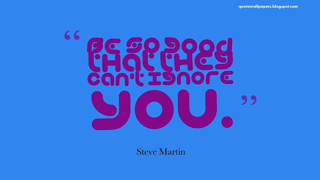 Be so good that they cant ignore you.   Steve Martin.