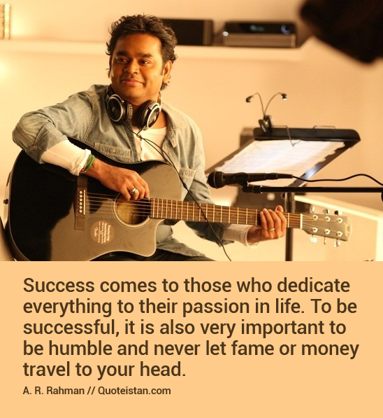 Success comes to those who dedicate everything to their passion in life. To be successful, it is also very important to be humble and never let fame or money travel to your head.