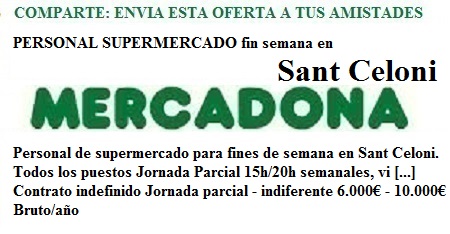 PERSONAL SUPERMERCADO fin semana en Sant Celoni 03/05/16 Publicada de nuevo Sant Celoni  Personal de supermercado para fines de semana en Sant Celoni. Todos los puestos Jornada Parcial 15h/20h semanales, vi [...] Contrato indefinido Jornada parcial - indiferente 6.000€ - 10.000€ Bruto/año PERSONAL SUPERMERCADO fin semana en Llinars 03/05/16 Publicada de nuevo Llinars Del Vallès  Personal de supermercado para fines de semana en Llinars. Todos los puestos Jornada Parcial 15h/20h semanales, vierne [...] Contrato indefinido Jornada parcial - indiferente 6.000€ - 10.000€ Bruto/año PERSONAL SUPERMERCADO fin semana en Barcelona 03/05/16 Publicada de nuevo Barcelona  Personal de supermercado para fines de semana en Barcelona capital Todos los puestos Jornada Parcial 15h/20h semanale [...] Contrato indefinido Jornada parcial - indiferente 6.000€ - 10.000€ Bruto/año PERSONAL DE SUPERMERCADO noche Barcelona 03/05/16 Publicada de nuevo Barcelona  Personal de Supermercado para el turno de noche en Barcelona capital. Jornada Completa 40 h / Semanales. Jornada labor [...] Contrato indefinido Jornada completa 15.000€ - 18.000€ Bruto/año PERSONAL DE SUPERMERCADO L' Hospitalet de l'Infant 03/05/16 Publicada de nuevo L'Hospitalet De L'Infant  Personal de Supermercado en L' Hospitalet de l'Infant. Todos los puestos. Jornada Completa 40 h / Semanales. Jornada [...] Contrato de duración determinada Jornada completa 15.000€ - 18.000€ Bruto/año