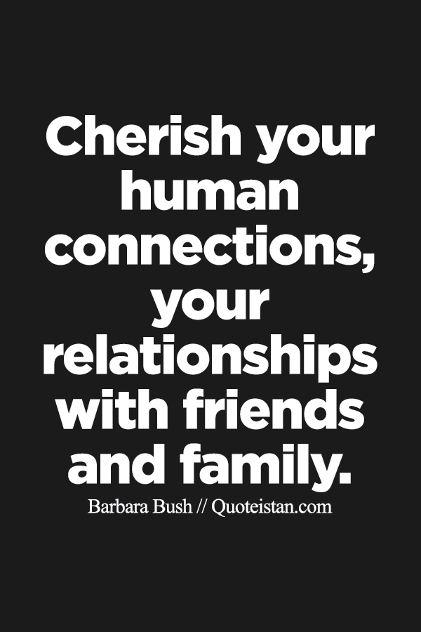 Cherish your human connections, your relationships with friends and family.
